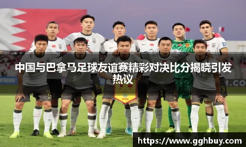 中国与巴拿马足球友谊赛精彩对决比分揭晓引发热议